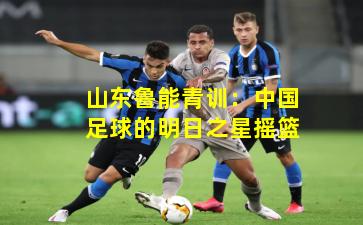 山东鲁能青训:中国足球的明日之星摇篮