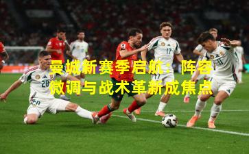 曼城新赛季启航:阵容微调与战术革新成焦点