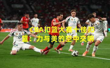 CBA扣篮大赛十佳扣篮:力与美的空中交响