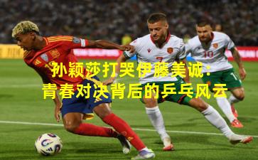 孙颖莎打哭伊藤美诚:青春对决背后的乒乓风云 孙颖莎打哭伊藤美诚:青春对决背后的乒乓风云