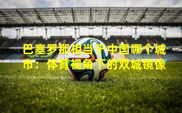 巴塞罗那相当于中国哪个城市：体育视角下的双城镜像