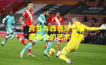 荷兰与西班牙：绿茵场上的艺术对决